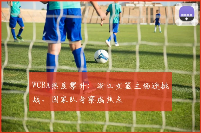 WCBA热度攀升：浙江女篮主场迎挑战，国家队考察成焦点