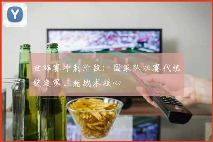 世锦赛冲刺阶段：国家队以赛代练锁定第三轮战术核心