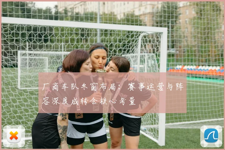 厂商车队冬窗布局：赛事运营与阵容深度成转会核心考量