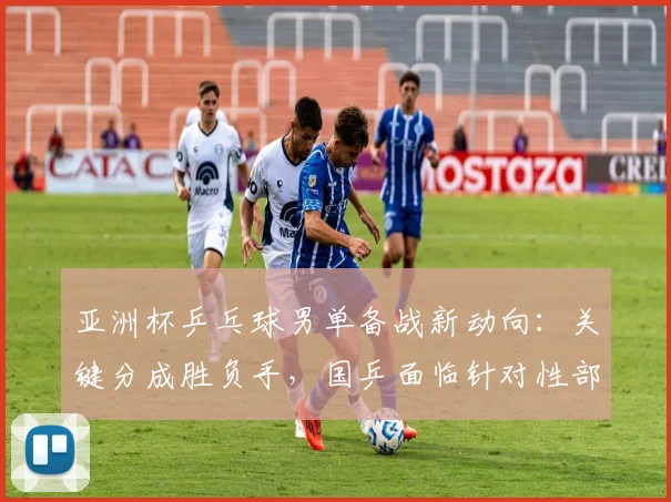 亚洲杯乒乓球男单备战新动向：关键分成胜负手，国乒面临针对性部署