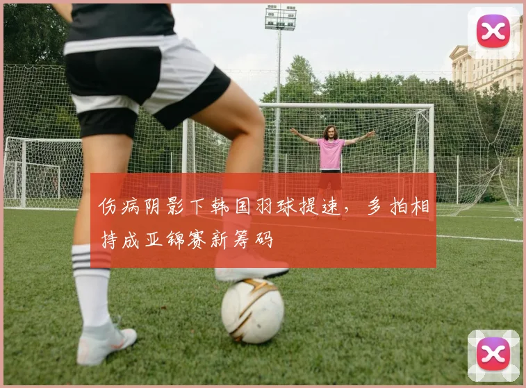 伤病阴影下韩国羽球提速，多拍相持成亚锦赛新筹码