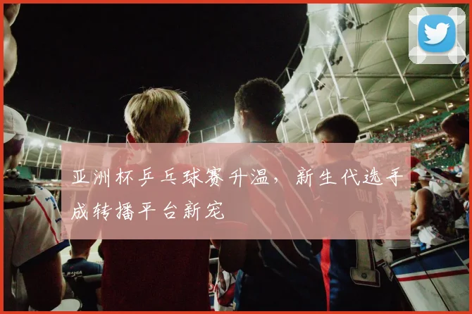 亚洲杯乒乓球赛升温，新生代选手成转播平台新宠