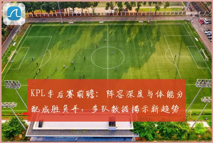 KPL季后赛前瞻：阵容深度与体能分配成胜负手，多队数据揭示新趋势