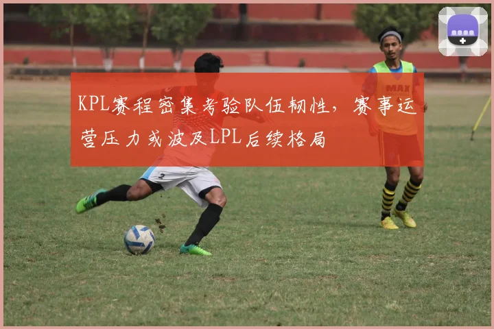 KPL赛程密集考验队伍韧性，赛事运营压力或波及LPL后续格局