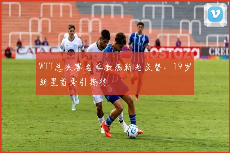 WTT总决赛名单激荡新老交替，19岁新星首秀引期待