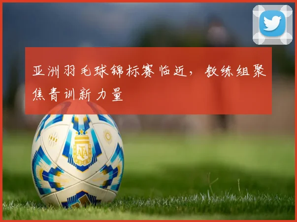 亚洲羽毛球锦标赛临近，教练组聚焦青训新力量