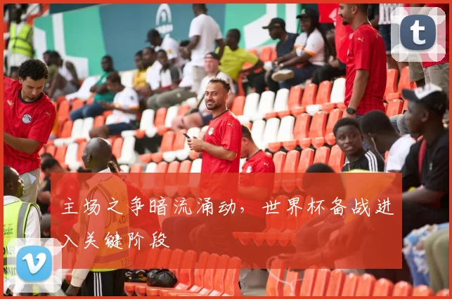 主场之争暗流涌动，世界杯备战进入关键阶段