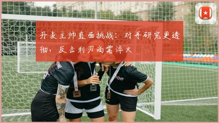 丹麦主帅直面挑战：对手研究更透彻，反击利刃尚需淬火