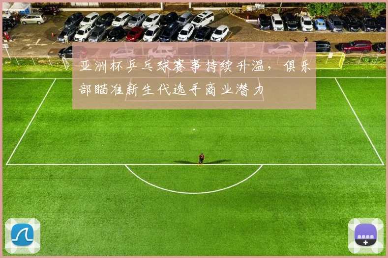 亚洲杯乒乓球赛事持续升温，俱乐部瞄准新生代选手商业潜力