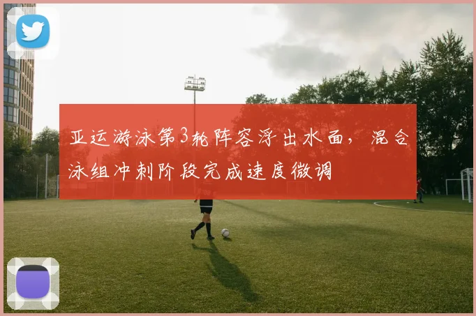 亚运游泳第3轮阵容浮出水面，混合泳组冲刺阶段完成速度微调