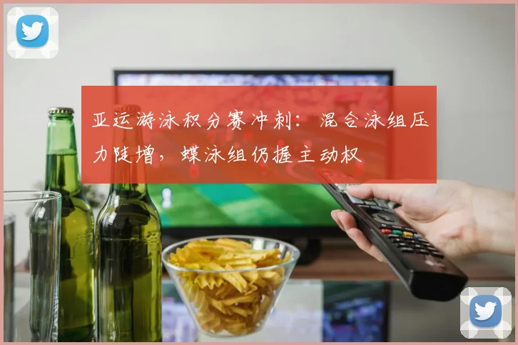 亚运游泳积分赛冲刺：混合泳组压力陡增，蝶泳组仍握主动权