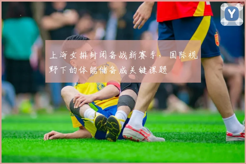 上海女排封闭备战新赛季，国际视野下的体能储备成关键课题