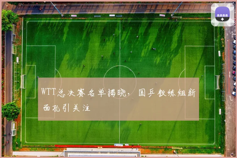 WTT总决赛名单揭晓，国乒教练组新面孔引关注