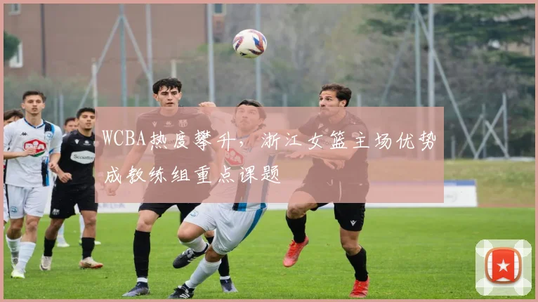 WCBA热度攀升，浙江女篮主场优势成教练组重点课题