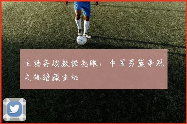 主场备战数据亮眼，中国男篮争冠之路暗藏玄机