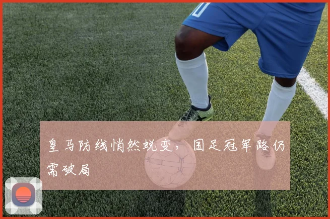 皇马防线悄然蜕变，国足冠军路仍需破局