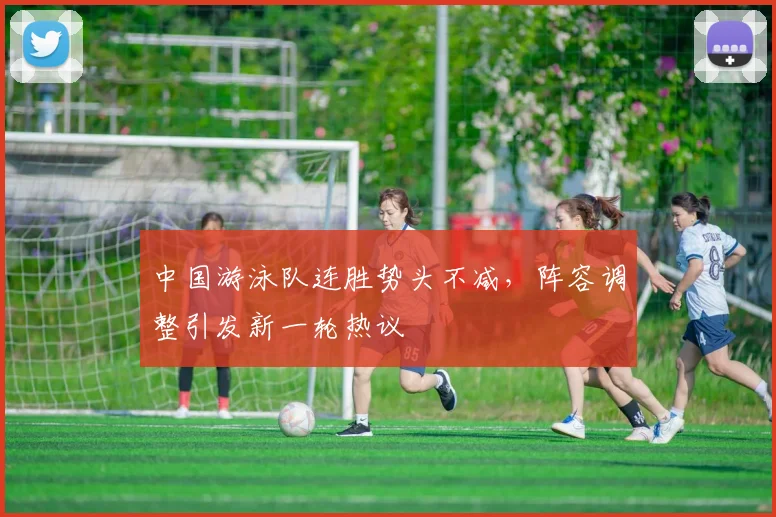 中国游泳队连胜势头不减，阵容调整引发新一轮热议