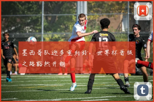 墨西哥队迎多重利好，世界杯晋级之路豁然开朗