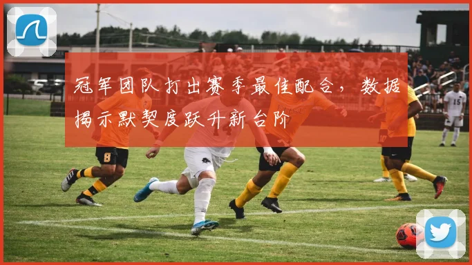 冠军团队打出赛季最佳配合，数据揭示默契度跃升新台阶