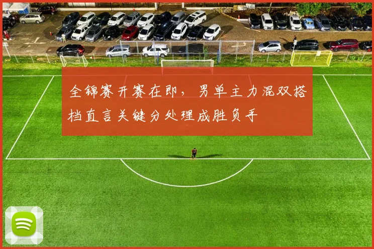 全锦赛开赛在即，男单主力混双搭档直言关键分处理成胜负手