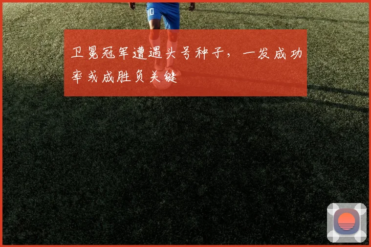 卫冕冠军遭遇头号种子，一发成功率或成胜负关键