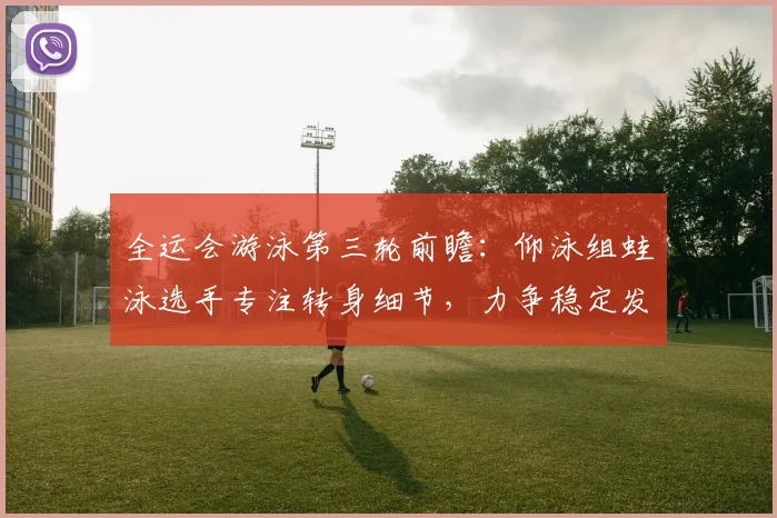 全运会游泳第三轮前瞻：仰泳组蛙泳选手专注转身细节，力争稳定发挥