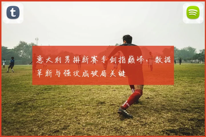 意大利男排新赛季剑指巅峰，数据革新与强攻成破局关键