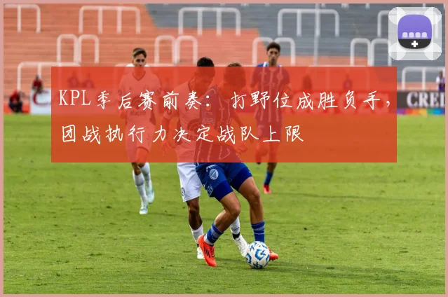 KPL季后赛前奏：打野位成胜负手，团战执行力决定战队上限