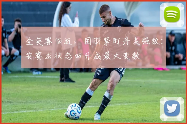 全英赛临近，国羽紧盯丹麦强敌：安赛龙状态回升成最大变数