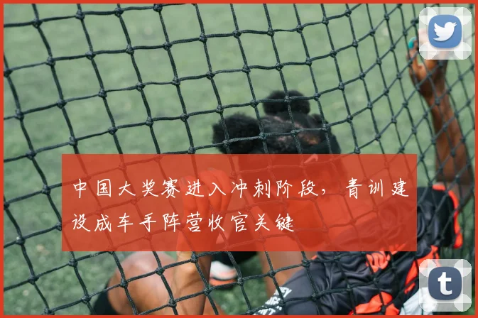 中国大奖赛进入冲刺阶段，青训建设成车手阵营收官关键