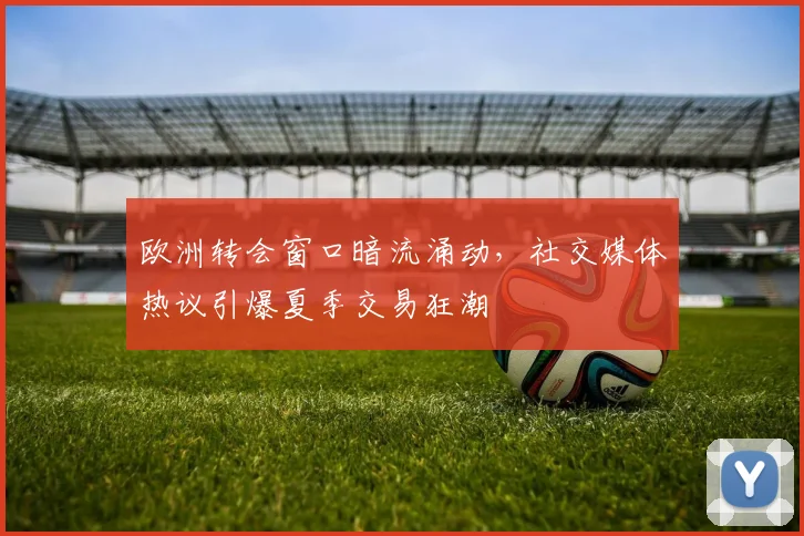 欧洲转会窗口暗流涌动，社交媒体热议引爆夏季交易狂潮