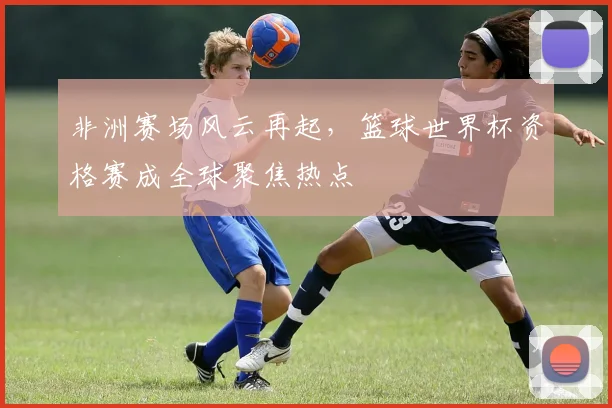非洲赛场风云再起，篮球世界杯资格赛成全球聚焦热点