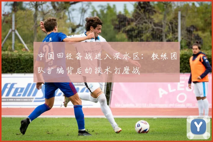 中国田径备战进入深水区：教练团队扩编背后的技术打磨战