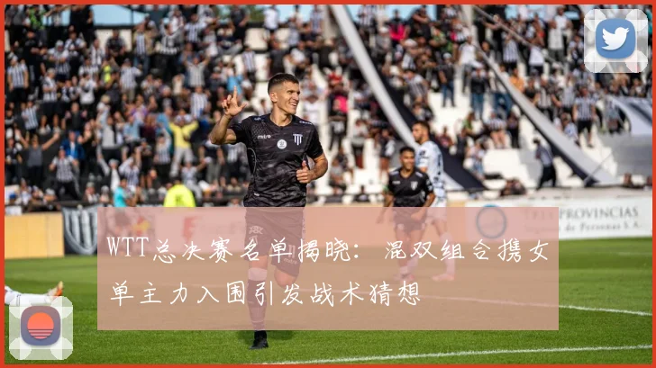 WTT总决赛名单揭晓：混双组合携女单主力入围引发战术猜想