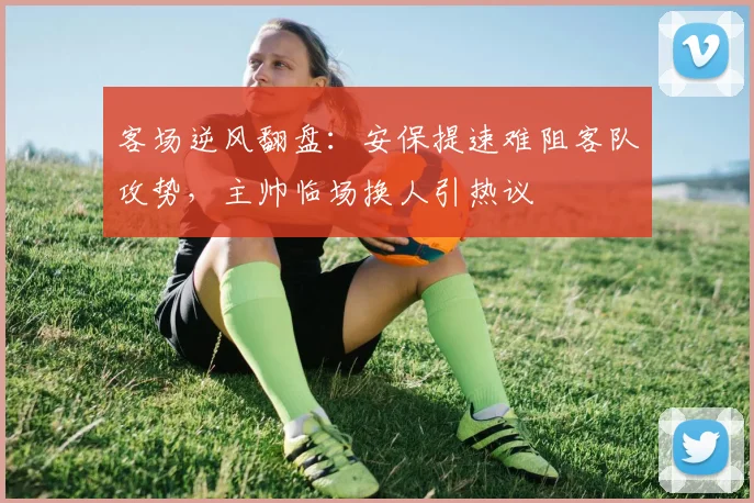 客场逆风翻盘：安保提速难阻客队攻势，主帅临场换人引热议