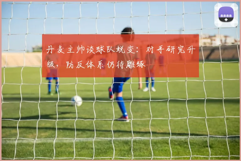 丹麦主帅谈球队蜕变：对手研究升级，防反体系仍待雕琢