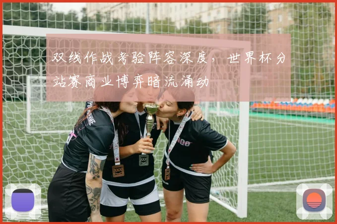 双线作战考验阵容深度，世界杯分站赛商业博弈暗流涌动
