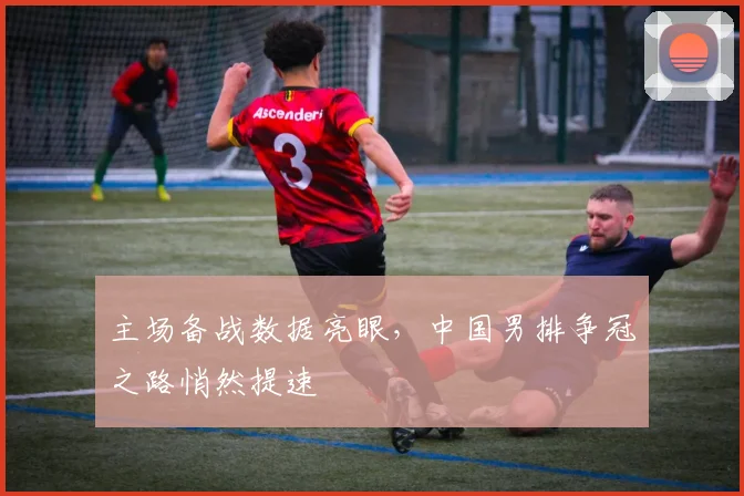 主场备战数据亮眼，中国男排争冠之路悄然提速