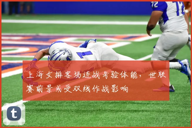 上海女排客场连战考验体能，世联赛前景或受双线作战影响
