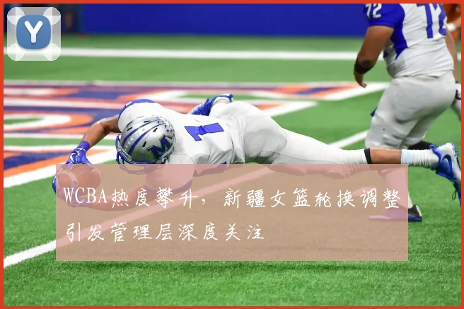 WCBA热度攀升，新疆女篮轮换调整引发管理层深度关注